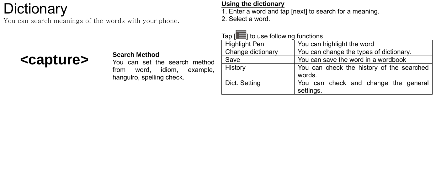  Dictionary You can search meanings of the words with your phone. &lt;capture&gt; Search Method You can set the search method from word, idiom, example, hangulro, spelling check.  Using the dictionary 1. Enter a word and tap [next] to search for a meaning.   2. Select a word.    Tap [ ] to use following functions Highlight Pen  You can highlight the word Change dictionary  You can change the types of dictionary. Save  You can save the word in a wordbook History  You can check the history of the searched words.  Dict. Setting  You can check and change the general settings.    