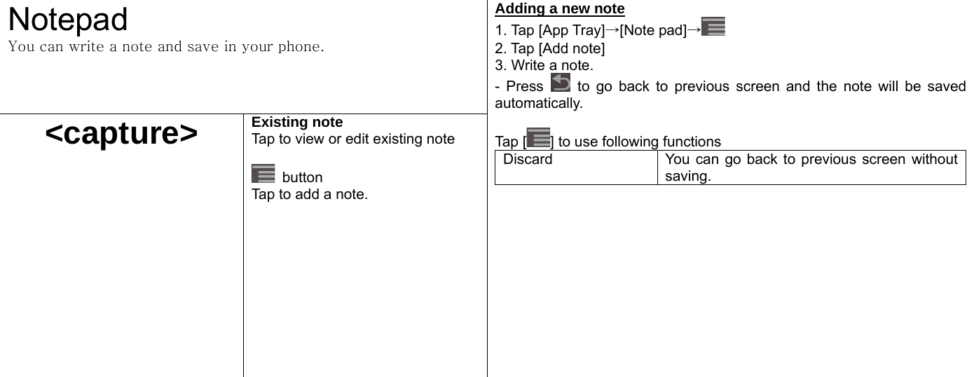  Notepad You can write a note and save in your phone.   &lt;capture&gt; Existing note Tap to view or edit existing note   button Tap to add a note.   Adding a new note 1. Tap [App Tray]→[Note pad]→ 2. Tap [Add note]   3. Write a note. - Press   to go back to previous screen and the note will be saved automatically.   Tap [ ] to use following functions Discard  You can go back to previous screen without saving.     