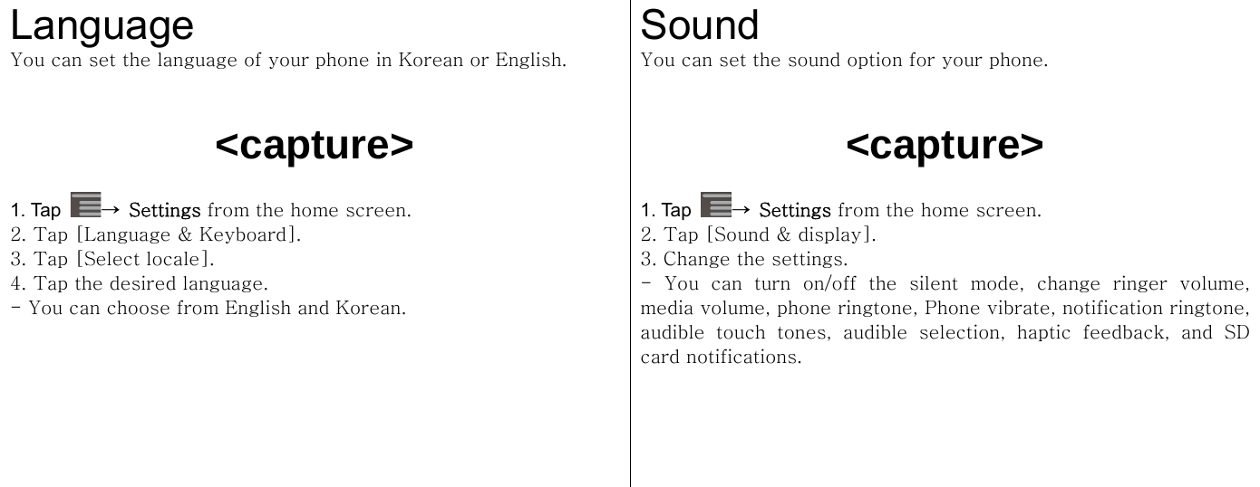  Language You can set the language of your phone in Korean or English.    &lt;capture&gt;  1. Tap  →  Settings from the home screen.   2. Tap [Language &amp; Keyboard]. 3. Tap [Select locale]. 4. Tap the desired language. - You can choose from English and Korean.   Sound  You can set the sound option for your phone.    &lt;capture&gt;  1. Tap  →  Settings from the home screen.   2. Tap [Sound &amp; display]. 3. Change the settings.   -  You  can  turn  on/off  the  silent  mode,  change  ringer  volume, media volume, phone ringtone, Phone vibrate, notification ringtone, audible  touch  tones,  audible  selection,  haptic  feedback,  and  SD card notifications.  