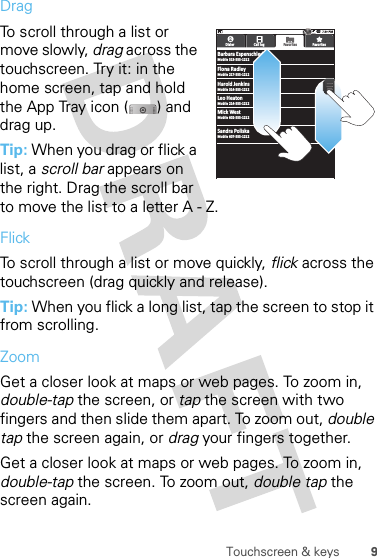 9Touchscreen &amp; keysDragTo scroll through a list or move slowly, drag across the touchscreen. Try it: in the home screen, tap and hold the App Tray icon ( ) and drag up.Tip: When you drag or flick a list, a scroll bar appears on the right. Drag the scroll bar to move the list to a letter A - Z.FlickTo scroll through a list or move quickly, flick across the touchscreen (drag quickly and release).Tip: When you flick a long list, tap the screen to stop it from scrolling.ZoomGet a closer look at maps or web pages. To zoom in, double-tap the screen, or tap the screen with two fingers and then slide them apart. To zoom out, double tap the screen again, or drag your fingers together.Get a closer look at maps or web pages. To zoom in, double-tap the screen. To zoom out, double tap the screen again.BBarbara EspenschledMobile 513-555-1212Dialer Call log FavoritesFavorite sMobile 217-555-1212Mobile 314-555-1212Flona RadleyHarold JenkinsMobile 214-555-1212Mobile 602-555-1212Leo HeatonMick WestMobile 607-555-1212Sandra Poliska