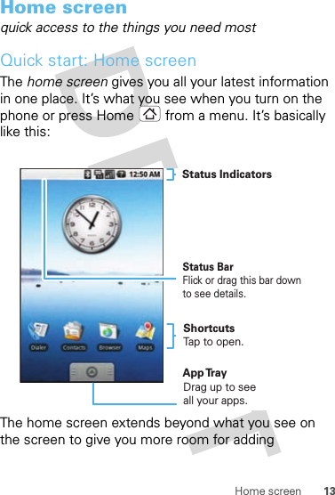 13Home screenHome screenquick access to the things you need mostQuick start: Home screenThe home screen gives you all your latest information in one place. It’s what you see when you turn on the phone or press Home  from a menu. It’s basically like this:The home screen extends beyond what you see on the screen to give you more room for adding Status BarFlick or drag this bar down to see details.Status IndicatorsShortcutsTap to open. Drag up to seeall your apps. App Tr ay