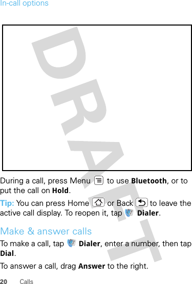 20 CallsIn-call optionsDuring a call, press Menu  to use Bluetooth, or to put the call on Hold.Tip: You can press Home or Back  to leave the active call display. To reopen it, tap  Dialer.Make &amp; answer callsTo make a call, tap   Dialer, enter a number, then tap Dial.To answer a call, drag Answer to the right.