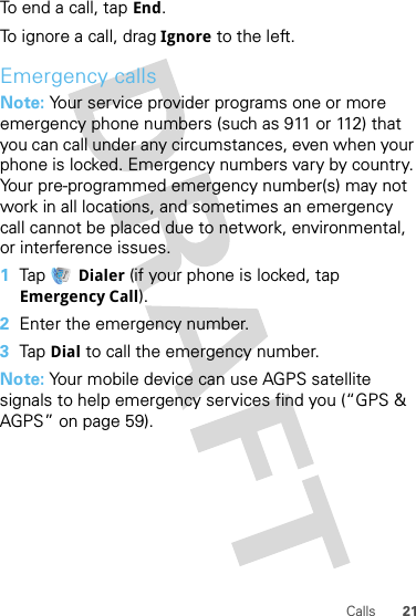 21CallsTo end a call, tap End.To ignore a call, drag Ignore to the left.Emergency callsNote: Your service provider programs one or more emergency phone numbers (such as 911 or 112) that you can call under any circumstances, even when your phone is locked. Emergency numbers vary by country. Your pre-programmed emergency number(s) may not work in all locations, and sometimes an emergency call cannot be placed due to network, environmental, or interference issues.  1Tap Dialer (if your phone is locked, tap Emergency Call).2Enter the emergency number.3Tap Dial to call the emergency number.Note: Your mobile device can use AGPS satellite signals to help emergency services find you (“GPS &amp; AGPS” on page 59).