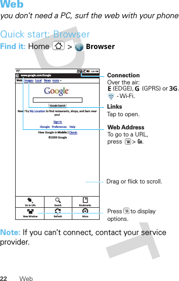 22 WebWebyou don’t need a PC, surf the web with your phoneQuick start: BrowserFind it: Home &gt;  BrowserNote: If you can’t connect, contact your service provider.www.google.com:GoogleWeb ImagesNew! Try My LocaƟon to ﬁnd restaurants, shops, and bars nearyou!Sign IniGoogle   Preferences    HelpView Google in Mobile   Classic©2009 GoogleLocal News moreGoogle SearchGo to URL SearchRefresh MoreBookmarksNew WindowConnectionOver the air:     LinksTap to open.Web AddressTo go to a URL,press      &gt; Go. Drag or flick to scroll.- Wi-Fi.(EDGE),     (GPRS) or      .  Press     to displayoptions. 