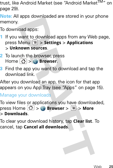 25Webtrust, like Android Market (see “Android MarketTM” on page 29).Note: All apps downloaded are stored in your phone memory.To download apps:  1If you want to download apps from any Web page, press Menu  &gt; Settings &gt; Applications &gt;Unknown sources.2To launch the browser, press Home &gt; Browser.3Find the app you want to download and tap the download link.After you download an app, the icon for that app appears on you App Tray (see “Apps” on page 15).Manage your downloadsTo view files or applications you have downloaded, press Home &gt; Browser &gt; &gt;More &gt;Downloads. To clear your download history, tap Clear list. To cancel, tap Cancel all downloads.