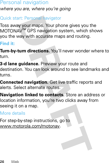 26 WebPersonal navigationwhere you are, where you’re goingQuick start: Personal navigatorToss away your maps. Your phone gives you the MOTONAVTM GPS navigation system, which shows you the way with accurate maps and routing.Find it: Turn-by-turn directions. You’ll never wonder where to turn.3-d lane guidance. Preview your route and destination. You can look around to see landmarks and turns.Connected navigation. Get live traffic reports and alerts. Select alternate routes.Navigation linked to contacts. Store an address or location information, you’re two clicks away from seeing it on a map.More detailsFor step-by-step instructions, go to www.motorola.com/motonav.