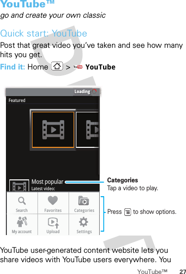 27YouTube™Yo u Tu b e ™go and create your own classicQuick start: YouTubePost that great video you’ve taken and see how many hits you get.Find it: Home &gt;  YouTubeYouTube user-generated content website lets you share videos with YouTube users everywhere. You LoadingFeaturedLatest video:Most popularSearch Favorites CategoriesMy account Upload SettingsCategoriesTap a video to play.Press       to show options. 