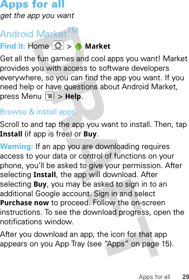 29Apps for allApps for allget the app you wantAndroid MarketTMFind it: Home &gt; MarketGet all the fun games and cool apps you want! Market provides you with access to software developers everywhere, so you can find the app you want. If you need help or have questions about Android Market, press Menu  &gt; Help.Browse &amp; install appsScroll to and tap the app you want to install. Then, tap Install (if app is free) or Buy.Warning: If an app you are downloading requires access to your data or control of functions on your phone, you’ll be asked to give your permission. After selecting Install, the app will download. After selecting Buy, you may be asked to sign in to an additional Google account. Sign in and select Purchase now to proceed. Follow the on-screen instructions. To see the download progress, open the notifications window.After you download an app, the icon for that app appears on you App Tray (see “Apps” on page 15).