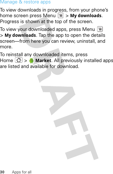 30 Apps for allManage &amp; restore appsTo view downloads in progress, from your phone’s home screen press Menu  &gt; My downloads. Progress is shown at the top of the screen.To view your downloaded apps, press Menu  &gt;My downloads. Tap the app to open the details screen—from here you can review, uninstall, and more.To reinstall any downloaded items, press Home &gt;  Market. All previously installed apps are listed and available for download.