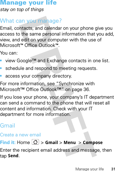 31Manage your lifeManage your lifestay on top of thingsWhat can you manage?Email, contacts, and calendar on your phone give you access to the same personal information that you add, view, and edit on your computer with the use of Microsoft™Office Outlook™. You can:•view Google™ and Exchange contacts in one list.•schedule and respond to meeting requests.•access your company directory.For more information, see “Synchronize with Microsoft™ Office Outlook™” on page 36. If you lose your phone, your company’s IT department can send a command to the phone that will reset all content and information. Check with your IT department for more information.GmailCreate a new emailFind it: Home &gt; Gmail &gt;Menu  &gt;ComposeEnter the recipient email address and message, then tap Send.