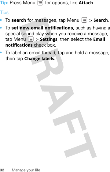 32 Manage your lifeTip: Press Menu  for options, like Attach.Tips•To  search for messages, tap Menu &gt; Search. •To  set new email notifications, such as having a special sound play when you receive a message, tap Menu &gt; Settings, then select the Email notifications check box.•To label an email thread, tap and hold a message, then tap Change labels.