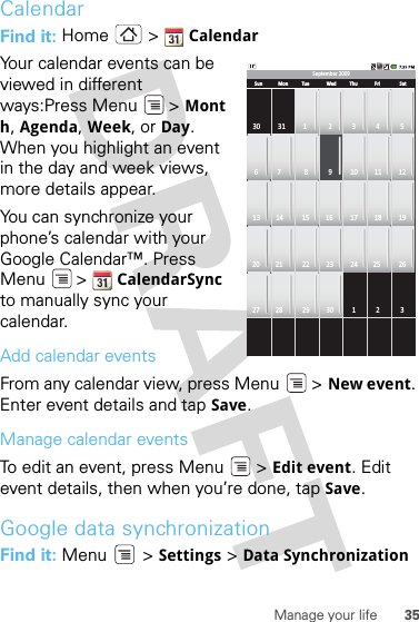 35Manage your lifeCalendarFind it: Home  &gt; CalendarYour calendar events can be viewed in different ways:Press Menu &gt; Month, Agenda, Week, or Day. When you highlight an event in the day and week views, more details appear.You can synchronize your phone’s calendar with your Google Calendar™. Press Menu  &gt; CalendarSync to manually sync your calendar.Add calendar eventsFrom any calendar view, press Menu  &gt; New event. Enter event details and tap Save.Manage calendar eventsTo edit an event, press Menu  &gt; Edit event. Edit event details, then when you’re done, tap Save.Google data synchronizationFind it: Menu  &gt; Settings &gt; Data SynchronizationSeptember 2009Sun30 31 1 2 3 4 56 7 8 9 10 11 1213 14 15 16 17 18 1920 21 22 23 24 25 2627 28 29 30 1 2 3Mon Tue Wed Thu Fri Sat