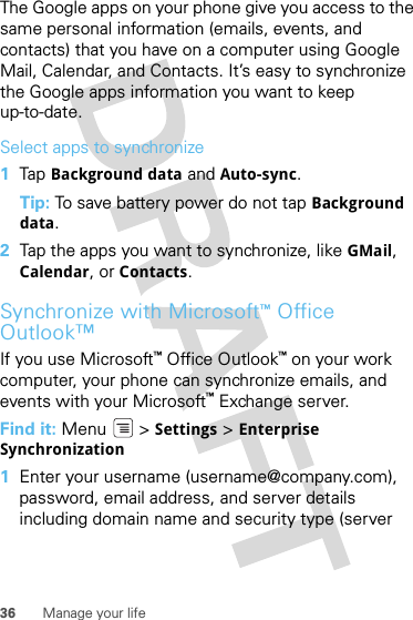 36 Manage your lifeThe Google apps on your phone give you access to the same personal information (emails, events, and contacts) that you have on a computer using Google Mail, Calendar, and Contacts. It’s easy to synchronize the Google apps information you want to keep up-to-date.Select apps to synchronize  1Tap  Background data and Auto-sync.Tip: To save battery power do not tap Background data.2Tap the apps you want to synchronize, like GMail, Calendar, or Contacts.Synchronize with Microsoft™Office Outlook™If you use Microsoft™Office Outlook™ on your work computer, your phone can synchronize emails, and events with your Microsoft™ Exchange server.Find it: Menu  &gt; Settings &gt; Enterprise Synchronization  1Enter your username (username@company.com), password, email address, and server details including domain name and security type (server 