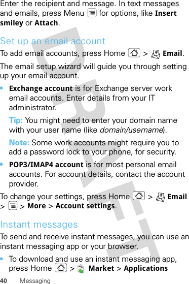 40 MessagingEnter the recipient and message. In text messages and emails, press Menu  for options, like Insert smiley or Attach.Set up an email accountTo add email accounts, press Home &gt; Email.The email setup wizard will guide you through setting up your email account.•Exchange account is for Exchange server work email accounts. Enter details from your IT administrator.Tip: You might need to enter your domain name with your user name (like domain/username).Note: Some work accounts might require you to add a password lock to your phone, for security.•POP3/IMAP4 account is for most personal email accounts. For account details, contact the account provider.To change your settings, press Home  &gt; Email &gt; &gt;More &gt; Account settings.Instant messagesTo send and receive instant messages, you can use an instant messaging app or your browser.•To download and use an instant messaging app, press Home &gt; Market &gt; Applications 