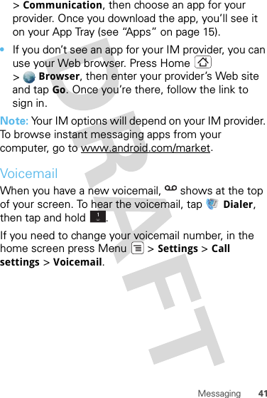 41Messaging&gt;Communication, then choose an app for your provider. Once you download the app, you’ll see it on your App Tray (see “Apps” on page 15).•If you don’t see an app for your IM provider, you can use your Web browser. Press Home  &gt;Browser, then enter your provider’s Web site and tap Go. Once you’re there, follow the link to sign in.Note: Your IM options will depend on your IM provider. To browse instant messaging apps from your computer, go to www.android.com/market.VoicemailWhen you have a new voicemail,  shows at the top of your screen. To hear the voicemail, tap Dialer, then tap and hold .If you need to change your voicemail number, in the home screen press Menu  &gt; Settings &gt; Call settings &gt; Voicemail.