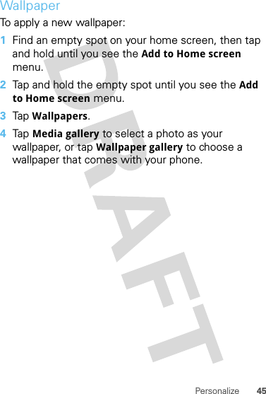 45PersonalizeWallpaperTo apply a new wallpaper:  1Find an empty spot on your home screen, then tap and hold until you see the Add to Home screen menu.2Tap and hold the empty spot until you see the Add to Home screen menu.3Tap  Wallpapers.4Tap  Media gallery to select a photo as your wallpaper, or tap Wallpaper gallery to choose a wallpaper that comes with your phone.