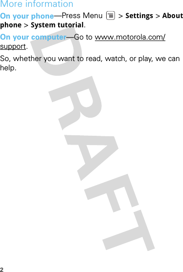 2More informationOn your phone—Press Menu  &gt; Settings &gt; About phone &gt; System tutorial.On your computer—Go to www.motorola.com/support.So, whether you want to read, watch, or play, we can help.