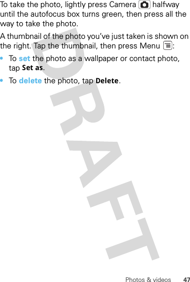47Photos &amp; videosTo take the photo, lightly press Camera  halfway until the autofocus box turns green, then press all the way to take the photo.A thumbnail of the photo you’ve just taken is shown on the right. Tap the thumbnail, then press Menu :•To  set the photo as a wallpaper or contact photo, tap Set as.•To  delete the photo, tap Delete.
