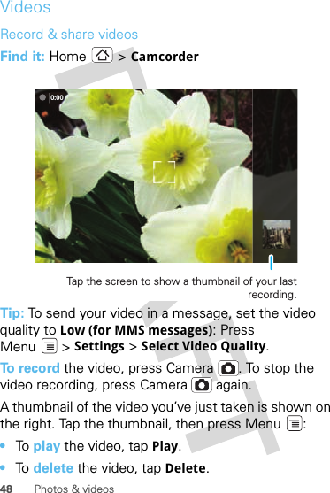 48 Photos &amp; videosVideosRecord &amp; share videosFind it: Home  &gt; CamcorderTip: To send your video in a message, set the video quality to Low (for MMS messages): Press Menu &gt; Settings &gt; Select Video Quality.To record the video, press Camera . To stop the video recording, press Camera  again.A thumbnail of the video you’ve just taken is shown on the right. Tap the thumbnail, then press Menu :•To  play the video, tap Play.•To  delete the video, tap Delete.0:00Tap the screen to show a thumbnail of your last recording.
