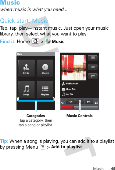 49MusicMusicwhen music is what you need...Quick start: MusicTap, tap, play—instant music. Just open your music library, then select what you want to play.Find it: Home &gt;  MusicTip: When a song is playing, you can add it to a playlist by pressing Menu  &gt; Add to playlist.Music ArtistAlbum TitleSong Title1:14 3:45Artists AlbumsSongs PlaylistsMusicMusic ControlsCategories                Tap a category, then tap a song or playlist.