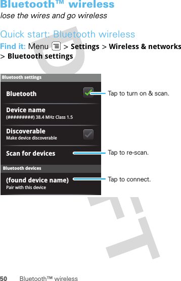 50 Bluetooth™ wirelessBluetooth™ wirelesslose the wires and go wirelessQuick start: Bluetooth wirelessFind it: Menu  &gt; Settings &gt; Wireless &amp; networks &gt;Bluetooth settingsBluetooth devicesBluetooth settings(#########) 38.4 MHz Class 1.5Device namePair with this device(found device name)Make device discoverableDiscoverableScan for devicesBluetooth Tap to turn on &amp; scan.Tap to re-scan.Tap to connect.