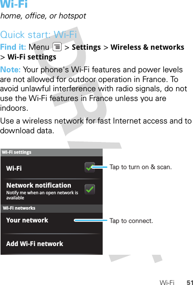 51Wi-FiWi-Fihome, office, or hotspotQuick start: Wi-FiFind it: Menu  &gt; Settings &gt; Wireless &amp; networks &gt;Wi-Fi settingsNote: Your phone&apos;s Wi-Fi features and power levels are not allowed for outdoor operation in France. To avoid unlawful interference with radio signals, do not use the Wi-Fi features in France unless you are indoors.Use a wireless network for fast Internet access and to download data.Wi-Fi networksWi-Fi settingsNotify me when an open network is availableNetwork notificationYour networkAdd Wi-Fi networkWi-Fi Tap to turn on &amp; scan.Tap to connect.