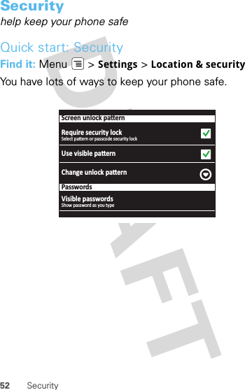 52 SecuritySecurityhelp keep your phone safeQuick start: SecurityFind it: Menu  &gt; Settings &gt; Location &amp; securityYou have lots of ways to keep your phone safe.Screen unlock paƩernRequire security lockUse visible paƩernChange unlock paƩernPasswordsSelect paƩern or passcode security lockVisible passwordsShow password as you type