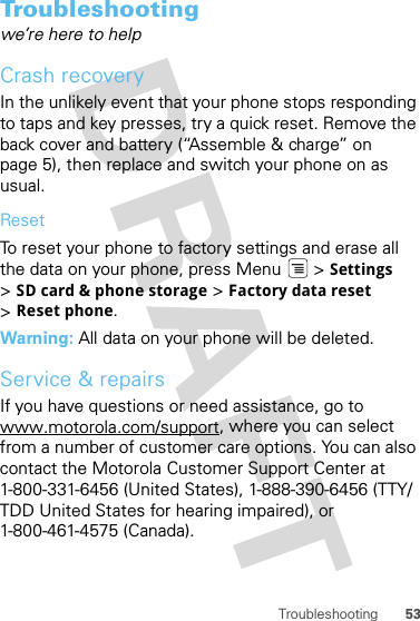 53TroubleshootingTroubleshootingwe’re here to helpCrash recoveryIn the unlikely event that your phone stops responding to taps and key presses, try a quick reset. Remove the back cover and battery (“Assemble &amp; charge” on page 5), then replace and switch your phone on as usual.ResetTo reset your phone to factory settings and erase all the data on your phone, press Menu  &gt; Settings &gt;SD card &amp; phone storage &gt; Factory data reset &gt;Reset phone.Warning: All data on your phone will be deleted.Service &amp; repairsIf you have questions or need assistance, go to www.motorola.com/support, where you can select from a number of customer care options. You can also contact the Motorola Customer Support Center at 1-800-331-6456 (United States), 1-888-390-6456 (TTY/TDD United States for hearing impaired), or 1-800-461-4575 (Canada).