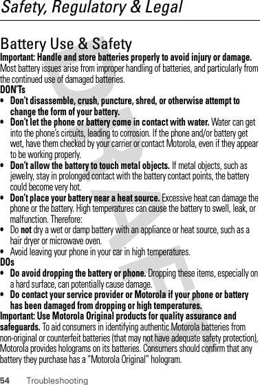 54 TroubleshootingSafety, Regulatory &amp; LegalBattery Use &amp; SafetyBatter y Use &amp; SafetyImportant: Handle and store batteries properly to avoid injury or damage. Most battery issues arise from improper handling of batteries, and particularly from the continued use of damaged batteries.DON’Ts• Don’t disassemble, crush, puncture, shred, or otherwise attempt to change the form of your battery.• Don’t let the phone or battery come in contact with water. Water can get into the phone’s circuits, leading to corrosion. If the phone and/or battery get wet, have them checked by your carrier or contact Motorola, even if they appear to be working properly.• Don’t allow the battery to touch metal objects. If metal objects, such as jewelry, stay in prolonged contact with the battery contact points, the battery could become very hot.• Don’t place your battery near a heat source. Excessive heat can damage the phone or the battery. High temperatures can cause the battery to swell, leak, or malfunction. Therefore:•Do not dry a wet or damp battery with an appliance or heat source, such as a hair dryer or microwave oven.•Avoid leaving your phone in your car in high temperatures.DOs• Do avoid dropping the battery or phone. Dropping these items, especially on a hard surface, can potentially cause damage.• Do contact your service provider or Motorola if your phone or battery has been damaged from dropping or high temperatures.Important: Use Motorola Original products for quality assurance and safeguards. To aid consumers in identifying authentic Motorola batteries from non-original or counterfeit batteries (that may not have adequate safety protection), Motorola provides holograms on its batteries. Consumers should confirm that any battery they purchase has a “Motorola Original” hologram.