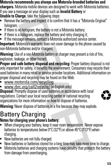 55Motorola recommends you always use Motorola-branded batteries and chargers. Motorola mobile devices are designed to work with Motorola batteries. If you see a message on your display such as Invalid Battery or Unable to Charge, take the following steps:•Remove the battery and inspect it to confirm that it has a “Motorola Original” hologram;•If there is no hologram, the battery is not a Motorola battery;•If there is a hologram, replace the battery and retry charging it;•If the message remains, contact a Motorola authorized service center.Important: Motorola’s warranty does not cover damage to the phone caused by non-Motorola batteries and/or chargers.Warning: Use of a non-Motorola battery or charger may present a risk of fire, explosion, leakage, or other hazard.Proper and safe battery disposal and recycling: Proper battery disposal is not only important for safety, it benefits the environment. Consumers may recycle their used batteries in many retail or service provider locations. Additional information on proper disposal and recycling may be found on the Web:•www.motorola.com/recycling•www.rbrc.org/call2recycle/ (in English only)Disposal: Promptly dispose of used batteries in accordance with local regulations. Contact your local recycling center or national recycling organizations for more information on how to dispose of batteries.Warning: Never dispose of batteries in a fire because they may explode.Battery ChargingBatter y ChargingNotes for charging your phone’s battery:•When charging your battery, keep it near room temperature. Never expose batteries to temperatures below 0°C (32°F) or above 45°C (113°F) when charging.•New batteries are not fully charged.•New batteries or batteries stored for a long time may take more time to charge.•Motorola batteries and charging systems have circuitry that protects the battery from damage from overcharging.032375o