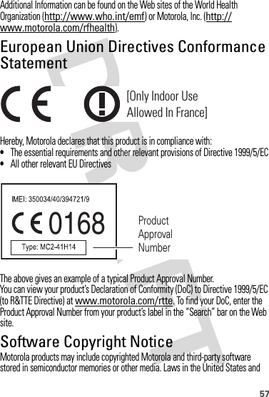 57Additional Information can be found on the Web sites of the World Health Organization (http://www.who.int/emf) or Motorola, Inc. (http://www.motorola.com/rfhealth).European Union Directives Conformance StatementEU Conformanc eHereby, Motorola declares that this product is in compliance with:•The essential requirements and other relevant provisions of Directive 1999/5/EC•All other relevant EU DirectivesThe above gives an example of a typical Product Approval Number.You can view your product’s Declaration of Conformity (DoC) to Directive 1999/5/EC (to R&amp;TTE Directive) at www.motorola.com/rtte. To find your DoC, enter the Product Approval Number from your product’s label in the “Search” bar on the Web site.Software Copyright NoticeSoft ware Copyright NoticeMotorola products may include copyrighted Motorola and third-party software stored in semiconductor memories or other media. Laws in the United States and [Only Indoor UseAllowed In France]0168 Product Approval Number