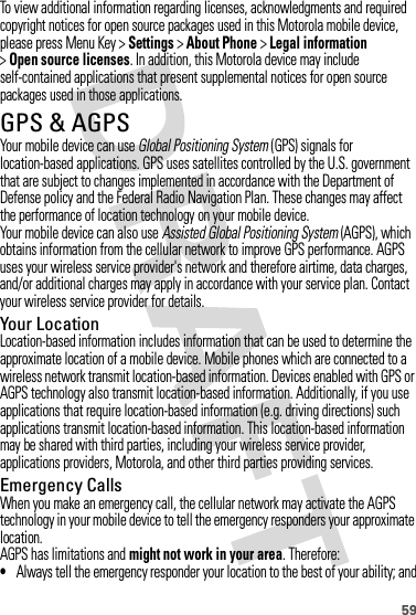 59To view additional information regarding licenses, acknowledgments and required copyright notices for open source packages used in this Motorola mobile device, please press Menu Key &gt;Settings &gt;About Phone &gt;Legal information &gt;Open source licenses. In addition, this Motorola device may include self-contained applications that present supplemental notices for open source packages used in those applications.GPS &amp; AGPSGPS &amp; AGPSYour mobile device can use Global Positioning System (GPS) signals for location-based applications. GPS uses satellites controlled by the U.S. government that are subject to changes implemented in accordance with the Department of Defense policy and the Federal Radio Navigation Plan. These changes may affect the performance of location technology on your mobile device.Your mobile device can also use Assisted Global Positioning System (AGPS), which obtains information from the cellular network to improve GPS performance. AGPS uses your wireless service provider&apos;s network and therefore airtime, data charges, and/or additional charges may apply in accordance with your service plan. Contact your wireless service provider for details.Your LocationLocation-based information includes information that can be used to determine the approximate location of a mobile device. Mobile phones which are connected to a wireless network transmit location-based information. Devices enabled with GPS or AGPS technology also transmit location-based information. Additionally, if you use applications that require location-based information (e.g. driving directions) such applications transmit location-based information. This location-based information may be shared with third parties, including your wireless service provider, applications providers, Motorola, and other third parties providing services.Emergency CallsWhen you make an emergency call, the cellular network may activate the AGPS technology in your mobile device to tell the emergency responders your approximate location.AGPS has limitations and might not work in your area. Therefore:•Always tell the emergency responder your location to the best of your ability; and