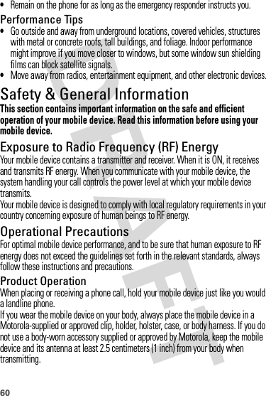 60•Remain on the phone for as long as the emergency responder instructs you.Performance Tips•Go outside and away from underground locations, covered vehicles, structures with metal or concrete roofs, tall buildings, and foliage. Indoor performance might improve if you move closer to windows, but some window sun shielding films can block satellite signals.•Move away from radios, entertainment equipment, and other electronic devices.Safety &amp; General InformationSafety InformationThis section contains important information on the safe and efficient operation of your mobile device. Read this information before using your mobile device.Exposure to Radio Frequency (RF) EnergyYour mobile device contains a transmitter and receiver. When it is ON, it receives and transmits RF energy. When you communicate with your mobile device, the system handling your call controls the power level at which your mobile device transmits.Your mobile device is designed to comply with local regulatory requirements in your country concerning exposure of human beings to RF energy.Operational PrecautionsFor optimal mobile device performance, and to be sure that human exposure to RF energy does not exceed the guidelines set forth in the relevant standards, always follow these instructions and precautions.Product OperationWhen placing or receiving a phone call, hold your mobile device just like you would a landline phone.If you wear the mobile device on your body, always place the mobile device in a Motorola-supplied or approved clip, holder, holster, case, or body harness. If you do not use a body-worn accessory supplied or approved by Motorola, keep the mobile device and its antenna at least 2.5 centimeters (1 inch) from your body when transmitting.