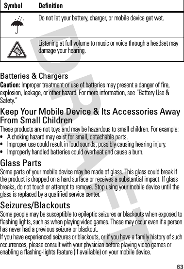 63Batteries &amp; ChargersCaution: Improper treatment or use of batteries may present a danger of fire, explosion, leakage, or other hazard. For more information, see “Battery Use &amp; Safety.”Keep Your Mobile Device &amp; Its Accessories Away From Small ChildrenThese products are not toys and may be hazardous to small children. For example:•A choking hazard may exist for small, detachable parts.•Improper use could result in loud sounds, possibly causing hearing injury.•Improperly handled batteries could overheat and cause a burn.Glass PartsSome parts of your mobile device may be made of glass. This glass could break if the product is dropped on a hard surface or receives a substantial impact. If glass breaks, do not touch or attempt to remove. Stop using your mobile device until the glass is replaced by a qualified service center.Seizures/BlackoutsSome people may be susceptible to epileptic seizures or blackouts when exposed to flashing lights, such as when playing video games. These may occur even if a person has never had a previous seizure or blackout.If you have experienced seizures or blackouts, or if you have a family history of such occurrences, please consult with your physician before playing video games or enabling a flashing-lights feature (if available) on your mobile device.Do not let your battery, charger, or mobile device get wet.Listening at full volume to music or voice through a headset may damage your hearing.Symbol Definition