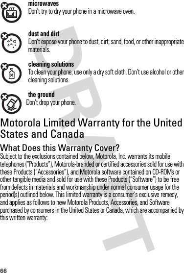 66microwavesDon’t try to dry your phone in a microwave oven.dust and dirtDon’t expose your phone to dust, dirt, sand, food, or other inappropriate materials.cleaning solutionsTo clean your phone, use only a dry soft cloth. Don’t use alcohol or other cleaning solutions.the groundDon’t drop your phone.Motorola Limited Warranty for the United States and CanadaWa rr a n t yWhat Does this Warranty Cover?Subject to the exclusions contained below, Motorola, Inc. warrants its mobile telephones (“Products”), Motorola-branded or certified accessories sold for use with these Products (“Accessories”), and Motorola software contained on CD-ROMs or other tangible media and sold for use with these Products (“Software”) to be free from defects in materials and workmanship under normal consumer usage for the period(s) outlined below. This limited warranty is a consumer&apos;s exclusive remedy, and applies as follows to new Motorola Products, Accessories, and Software purchased by consumers in the United States or Canada, which are accompanied by this written warranty: