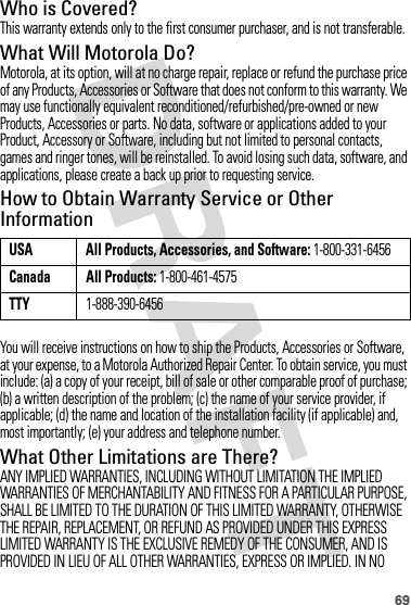 69Who is Covered?This warranty extends only to the first consumer purchaser, and is not transferable.What Will Motorola Do?Motorola, at its option, will at no charge repair, replace or refund the purchase price of any Products, Accessories or Software that does not conform to this warranty. We may use functionally equivalent reconditioned/refurbished/pre-owned or new Products, Accessories or parts. No data, software or applications added to your Product, Accessory or Software, including but not limited to personal contacts, games and ringer tones, will be reinstalled. To avoid losing such data, software, and applications, please create a back up prior to requesting service.How to Obtain Warranty Service or Other InformationYou will receive instructions on how to ship the Products, Accessories or Software, at your expense, to a Motorola Authorized Repair Center. To obtain service, you must include: (a) a copy of your receipt, bill of sale or other comparable proof of purchase; (b) a written description of the problem; (c) the name of your service provider, if applicable; (d) the name and location of the installation facility (if applicable) and, most importantly; (e) your address and telephone number.What Other Limitations are There?ANY IMPLIED WARRANTIES, INCLUDING WITHOUT LIMITATION THE IMPLIED WARRANTIES OF MERCHANTABILITY AND FITNESS FOR A PARTICULAR PURPOSE, SHALL BE LIMITED TO THE DURATION OF THIS LIMITED WARRANTY, OTHERWISE THE REPAIR, REPLACEMENT, OR REFUND AS PROVIDED UNDER THIS EXPRESS LIMITED WARRANTY IS THE EXCLUSIVE REMEDY OF THE CONSUMER, AND IS PROVIDED IN LIEU OF ALL OTHER WARRANTIES, EXPRESS OR IMPLIED. IN NO USA All Products, Accessories, and Software: 1-800-331-6456Canada All Products: 1-800-461-4575TTY1-888-390-6456