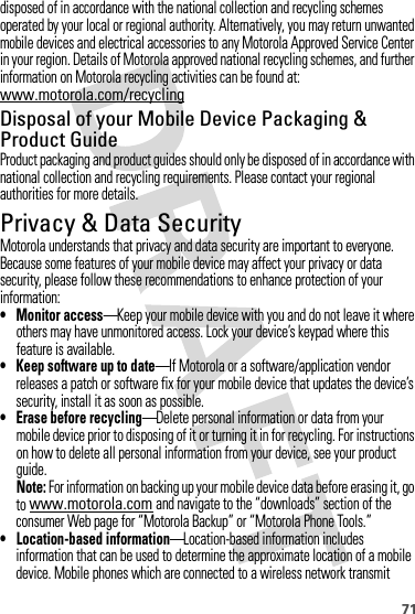 71disposed of in accordance with the national collection and recycling schemes operated by your local or regional authority. Alternatively, you may return unwanted mobile devices and electrical accessories to any Motorola Approved Service Center in your region. Details of Motorola approved national recycling schemes, and further information on Motorola recycling activities can be found at: www.motorola.com/recyclingDisposal of your Mobile Device Packaging &amp; Product GuideProduct packaging and product guides should only be disposed of in accordance with national collection and recycling requirements. Please contact your regional authorities for more details.Privacy &amp; Data SecurityPrivac y &amp; Data Secur ityMotorola understands that privacy and data security are important to everyone. Because some features of your mobile device may affect your privacy or data security, please follow these recommendations to enhance protection of your information:• Monitor access—Keep your mobile device with you and do not leave it where others may have unmonitored access. Lock your device’s keypad where this feature is available.• Keep software up to date—If Motorola or a software/application vendor releases a patch or software fix for your mobile device that updates the device’s security, install it as soon as possible.• Erase before recycling—Delete personal information or data from your mobile device prior to disposing of it or turning it in for recycling. For instructions on how to delete all personal information from your device, see your product guide.Note: For information on backing up your mobile device data before erasing it, go to www.motorola.com and navigate to the “downloads” section of the consumer Web page for “Motorola Backup” or “Motorola Phone Tools.”• Location-based information—Location-based information includes information that can be used to determine the approximate location of a mobile device. Mobile phones which are connected to a wireless network transmit 