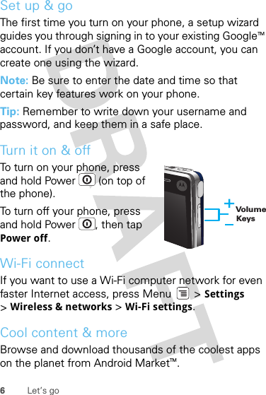 6Let’s goSet up &amp; goThe first time you turn on your phone, a setup wizard guides you through signing in to your existing GoogleTM account. If you don’t have a Google account, you can create one using the wizard.Note: Be sure to enter the date and time so that certain key features work on your phone.Tip: Remember to write down your username and password, and keep them in a safe place.Turn it on &amp; offTo turn on your phone, press and hold Power  (on top of the phone).To turn off your phone, press and hold Power , then tap Power off.Wi-Fi connectIf you want to use a Wi-Fi computer network for even faster Internet access, press Menu  &gt; Settings &gt;Wireless &amp; networks &gt; Wi-Fi settings.Cool content &amp; moreBrowse and download thousands of the coolest apps on the planet from Android MarketTM. Volume Keys