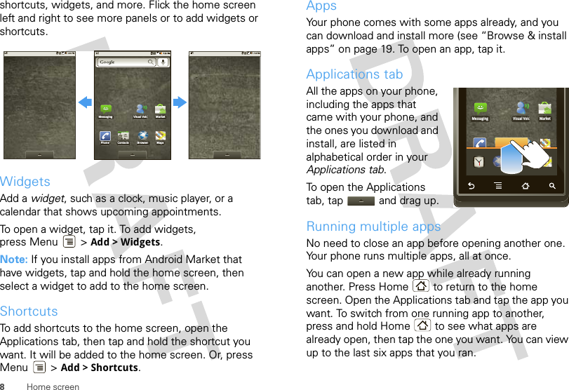 8Home screenshortcuts, widgets, and more. Flick the home screen left and right to see more panels or to add widgets or shortcuts.WidgetsAdd a widget, such as a clock, music player, or a calendar that shows upcoming appointments.To open a widget, tap it. To add widgets, press Menu  &gt; Add &gt; Widgets.Note: If you install apps from Android Market that have widgets, tap and hold the home screen, then select a widget to add to the home screen.ShortcutsTo add shortcuts to the home screen, open the Applications tab, then tap and hold the shortcut you want. It will be added to the home screen. Or, press Menu &gt; Add &gt; Shortcuts.PhoneMessaging MarketVisual VoicContacts Browser MapsAppsYour phone comes with some apps already, and you can download and install more (see “Browse &amp; install apps” on page 19. To open an app, tap it. Applications tabAll the apps on your phone, including the apps that came with your phone, and the ones you download and install, are listed in alphabetical order in your Applications tab. To open the Applications tab, tap  and drag up.Running multiple appsNo need to close an app before opening another one. Your phone runs multiple apps, all at once. You can open a new app while already running another. Press Home  to return to the home screen. Open the Applications tab and tap the app you want. To switch from one running app to another, press and hold Home  to see what apps are already open, then tap the one you want. You can view up to the last six apps that you ran.PhoneMessaging MarketVisual VoicContactsPhone ContactsDialerMapsMaps