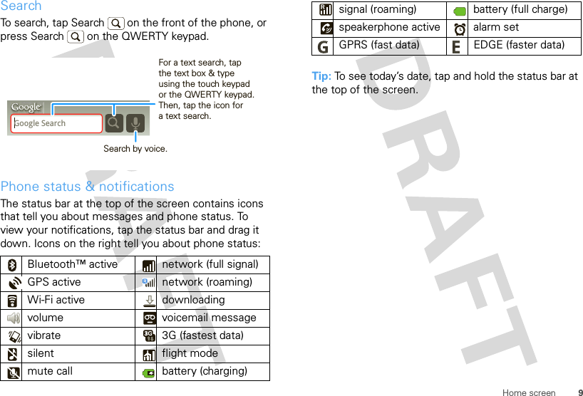 9Home screenSearchTo search, tap Search   on the front of the phone, or press Search   on the QWERTY keypad.Phone status &amp; notificationsThe status bar at the top of the screen contains icons that tell you about messages and phone status. To view your notifications, tap the status bar and drag it down. Icons on the right tell you about phone status:Bluetooth™ active  network (full signal)GPS active network (roaming)Wi-Fi active downloading volume voicemail messagevibrate  3G (fastest data)silent flight modemute call battery (charging)Google SearchSearch by voice.For a text search, tap the text box &amp; type using the touch keypad or the QWERTY keypad. Then, tap the icon for a text search.Tip: To see today’s date, tap and hold the status bar at the top of the screen.signal (roaming) battery (full charge)speakerphone active alarm set GPRS (fast data) EDGE (faster data)