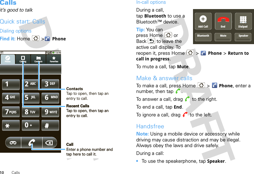 10 CallsCallsit’s good to talkQuick start: CallsDialing optionsFind it: Home &gt; PhoneCall log FavoritesContactsPhone1234567890ABC DEFGHI JKL MNOTUVPQRS WXYZContactsTap to open, then tap an entry to call.Recent CallsTap to open, then tap an entry to call.CallEnter a phone number and tap here to call it.Recent CallsTap to open, then tap an entry to call.CallEnter a phone number and tap here to call it.In-call optionsDuring a call, tap Bluetooth to use a Bluetooth™ device.Tip: You can press Home or Back  to leave the active call display. To reopen it, press Home  &gt; Phone &gt; Return to call in progress.To mute a call, tap Mute.Make &amp; answer callsTo make a call, press Home &gt; Phone, enter a number, then tap  .To answer a call, drag   to the right.To end a call, tap End.To ignore a call, drag   to the left.HandsfreeNote: Using a mobile device or accessory while driving may cause distraction and may be illegal. Always obey the laws and drive safely.During a call:•To use the speakerphone, tap Speaker.SpeakerAdd CallBluetooth MuteEnd DialpadSpeaker