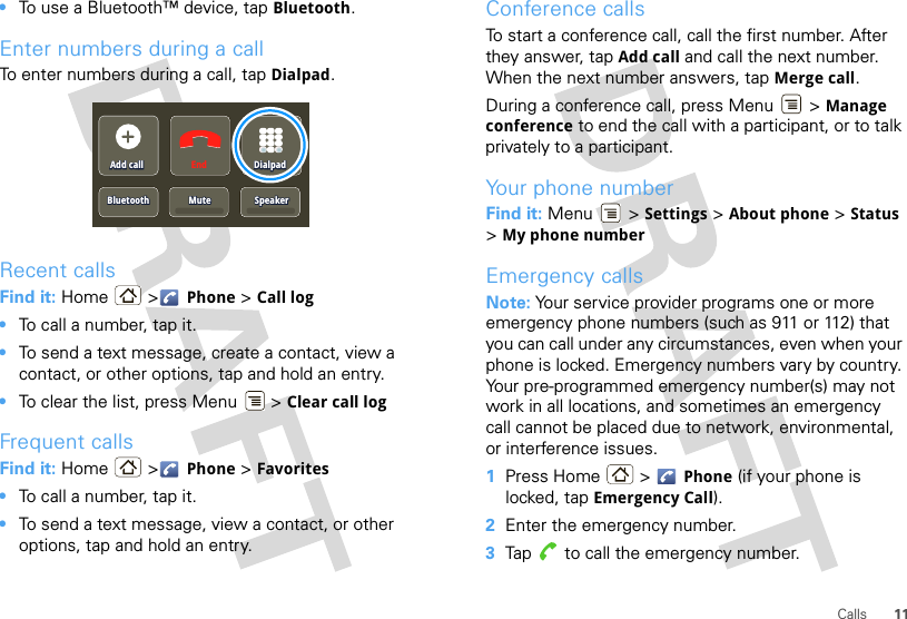 11Calls•To use a Bluetooth™ device, tap Bluetooth.Enter numbers during a callTo enter numbers during a call, tap Dialpad.Recent callsFind it: Home &gt; Phone &gt; Call log•To call a number, tap it.•To send a text message, create a contact, view a contact, or other options, tap and hold an entry.•To clear the list, press Menu  &gt; Clear call logFrequent callsFind it: Home &gt; Phone &gt; Favorites•To call a number, tap it.•To send a text message, view a contact, or other options, tap and hold an entry.Add callAdd callBluetoothBluetoothMuteMuteEnd DialpadDialpadSpeakerSpeakerAdd callBluetooth MuteDialpadSpeakerConference callsTo start a conference call, call the first number. After they answer, tap Add call and call the next number. When the next number answers, tap Merge call.During a conference call, press Menu  &gt; Manage conference to end the call with a participant, or to talk privately to a participant.Your phone numberFind it: Menu  &gt; Settings &gt; About phone &gt; Status &gt;My phone numberEmergency callsNote: Your service provider programs one or more emergency phone numbers (such as 911 or 112) that you can call under any circumstances, even when your phone is locked. Emergency numbers vary by country. Your pre-programmed emergency number(s) may not work in all locations, and sometimes an emergency call cannot be placed due to network, environmental, or interference issues.  1Press Home  &gt; Phone (if your phone is locked, tap Emergency Call).2Enter the emergency number.3Tap  to call the emergency number.