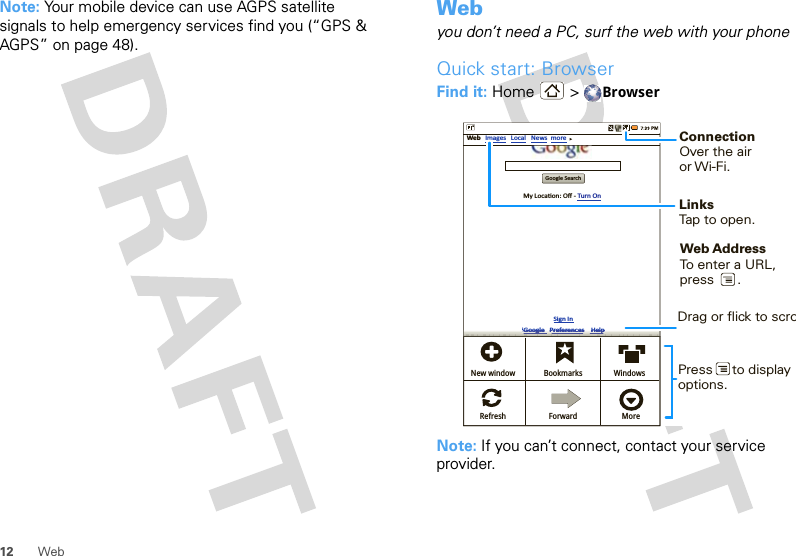 12 WebNote: Your mobile device can use AGPS satellite signals to help emergency services find you (“GPS &amp; AGPS” on page 48).Webyou don’t need a PC, surf the web with your phoneQuick start: BrowserFind it: Home &gt; BrowserNote: If you can’t connect, contact your service provider.Google SearchWeb ImagesMy LocaƟon: Oﬀ - Turn OnSign IniGoogle   Preferences    HelpLocal News moreNew windowRefreshBookmarksForwardWindowsMoreiGiGiGiGiGiGooooooooooooglglglglglglgggeeeeee   PrPrPrPrPrPrefefefefefefererererererenenenenenencecececececessssss   HHHHH HelelelelelelpppppppppConnectionOver the airor Wi-Fi.     LinksTap to open.Web AddressTo enter a URL,press      . Drag or flick to scroPress     to displayoptions. 