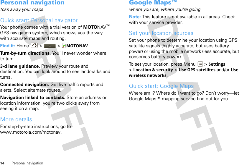 14 Personal navigationPersonal navigationtoss away your mapsQuick start: Personal navigatorYour phone comes with a trial version of MOTONAV™ GPS navigation system, which shows you the way with accurate maps and routing.Find it: Home &gt;  &gt; MOTONAVTurn-by-turn directions. You’ll never wonder where to turn.3-d lane guidance. Preview your route and destination. You can look around to see landmarks and turns.Connected navigation. Get live traffic reports and alerts. Select alternate routes.Navigation linked to contacts. Store an address or location information, you’re two clicks away from seeing it on a map.More detailsFor step-by-step instructions, go to www.motorola.com/motonav.Google Maps™where you are, where you’re goingNote: This feature is not available in all areas. Check with your service provider.Set your location sourcesSet your phone to determine your location using GPS satellite signals (highly accurate, but uses battery power) or using the mobile network (less accurate, but conserves battery power).To set your location, press Menu  &gt; Settings &gt;Location &amp; security &gt; Use GPS satellites and/or Use wireless networks.Quick start: Google MapsWhere am I? Where do I want to go? Don’t worry—let Google Maps™ mapping service find out for you.