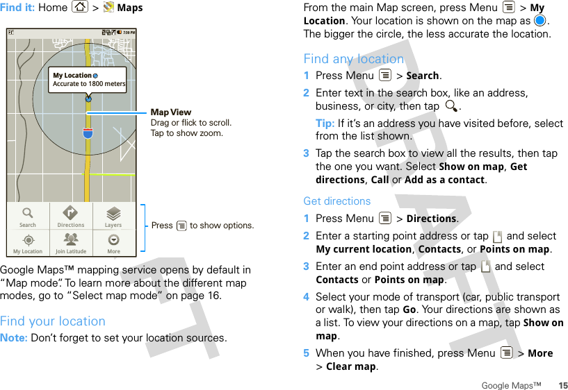 15Google Maps™Find it: Home &gt; MapsGoogle Maps™ mapping service opens by default in “Map mode”. To learn more about the different map modes, go to “Select map mode” on page 16.Find your locationNote: Don’t forget to set your location sources.SearchMy Location Join Latitude MoreDirections LayersMy LocationAccurate to 1800 metersPress       to show options. Map ViewDrag or flick to scroll.Tap to show zoom.From the main Map screen, press Menu  &gt; My Location. Your location is shown on the map as  . The bigger the circle, the less accurate the location.Find any location  1Press Menu  &gt; Search.2Enter text in the search box, like an address, business, or city, then tap  .Tip: If it’s an address you have visited before, select from the list shown.3Tap the search box to view all the results, then tap the one you want. Select Show on map, Get directions, Call or Add as a contact.Get directions  1Press Menu  &gt; Directions.2Enter a starting point address or tap   and select My current location, Contacts, or Points on map.3Enter an end point address or tap   and select Contacts or Points on map.4Select your mode of transport (car, public transport or walk), then tap Go. Your directions are shown as a list. To view your directions on a map, tap Show on map.5When you have finished, press Menu  &gt; More &gt;Clear map.