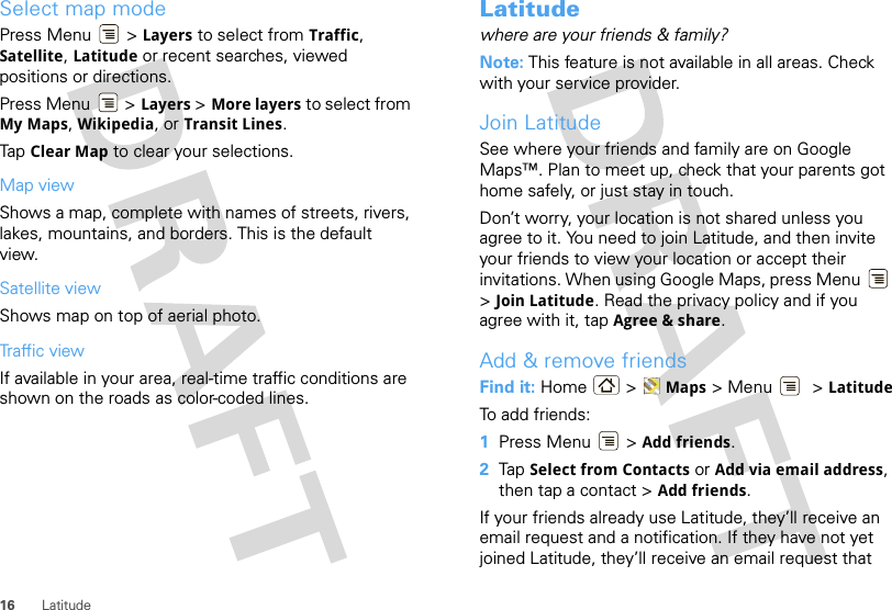 16 LatitudeSelect map modePress Menu  &gt; Layers to select from Traffic, Satellite, Latitude or recent searches, viewed positions or directions.Press Menu  &gt; Layers &gt; More layers to select from My Maps, Wikipedia, or Transit Lines.Tap Clear Map to clear your selections.Map viewShows a map, complete with names of streets, rivers, lakes, mountains, and borders. This is the default view.Satellite viewShows map on top of aerial photo.Traffic viewIf available in your area, real-time traffic conditions are shown on the roads as color-coded lines.Latitudewhere are your friends &amp; family?Note: This feature is not available in all areas. Check with your service provider.Join LatitudeSee where your friends and family are on Google Maps™. Plan to meet up, check that your parents got home safely, or just stay in touch.Don’t worry, your location is not shared unless you agree to it. You need to join Latitude, and then invite your friends to view your location or accept their invitations. When using Google Maps, press Menu  &gt;Join Latitude. Read the privacy policy and if you agree with it, tap Agree &amp; share.Add &amp; remove friendsFind it: Home &gt; Maps &gt; Menu  &gt; LatitudeTo add friends:  1Press Menu  &gt; Add friends.2Tap Select from Contacts or Add via email address, then tap a contact &gt; Add friends.If your friends already use Latitude, they’ll receive an email request and a notification. If they have not yet joined Latitude, they’ll receive an email request that 