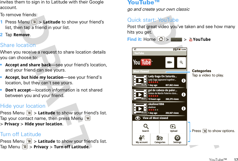 17YouTube™invites them to sign in to Latitude with their Google account.To remove friends:  1Press Menu  &gt; Latitude to show your friend’s list, then tap a friend in your list.2Tap Remove.Share locationWhen you receive a request to share location details you can choose to:•Accept and share back—see your friend’s location, and your friend can see yours.•Accept, but hide my location—see your friend&apos;s location, but they can&apos;t see yours.•Don&apos;t accept—location information is not shared between you and your friend.Hide your locationPress Menu  &gt; Latitude to show your friend’s list. Tap your contact name, then press Menu  &gt;Privacy &gt; Hide your location.Turn off LatitudePress Menu  &gt; Latitude to show your friend’s list. Tap Me nu  &gt; Privacy &gt; Turn off Latitude.Yo u Tu b e ™go and create your own classicQuick start: YouTubePost that great video you’ve taken and see how many hits you get.Find it: Home &gt;  &gt; YouTubeMost ViewedLady Gaga On Saturda...1 day ago 857,862 viewsLady Gaga appeared together...02:5800:5105:23gol de cabeza de paler...13 hours ago 268,275 viewsGolazo de Martin Palermo dura...okailove1004View all Most viewed1 day ago 250,567 viewsokailoveYouTubeSearch UploadSettingsCategoriesMy accountTMCategoriesTap a video to play.Press       to show options. 