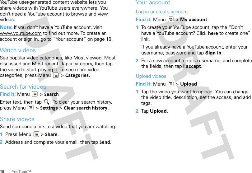 18 YouTube™YouTube user-generated content website lets you share videos with YouTube users everywhere. You don’t need a YouTube account to browse and view videos.Note: If you don’t have a YouTube account, visit www.youtube.com to find out more. To create an account or sign in, go to “Your account” on page 18.Watch videosSee popular video categories, like Most viewed, Most discussed and Most recent. Tap a category, then tap the video to start playing it. To see more video categories, press Menu  &gt; Categories.Search for videosFind it: Menu  &gt; SearchEnter text, then tap  .To clear your search history, press Menu  &gt; Settings &gt; Clear search history.Share videosSend someone a link to a video that you are watching.  1Press Menu  &gt; Share.2Address and complete your email, then tap Send.Your accountLog in or create accountFind it: Menu  &gt; My account  1To create your YouTube account, tap the “Don’t have a YouTube account? Click here to create one” link.If you already have a YouTube account, enter your username, password and tap Sign in.2For a new account, enter a username, and complete the fields, then tap I accept.Upload videosFind it: Menu  &gt; Upload  1Tap the video you want to upload. You can change the video title, description, set the access, and add tags.2Tap Upload.