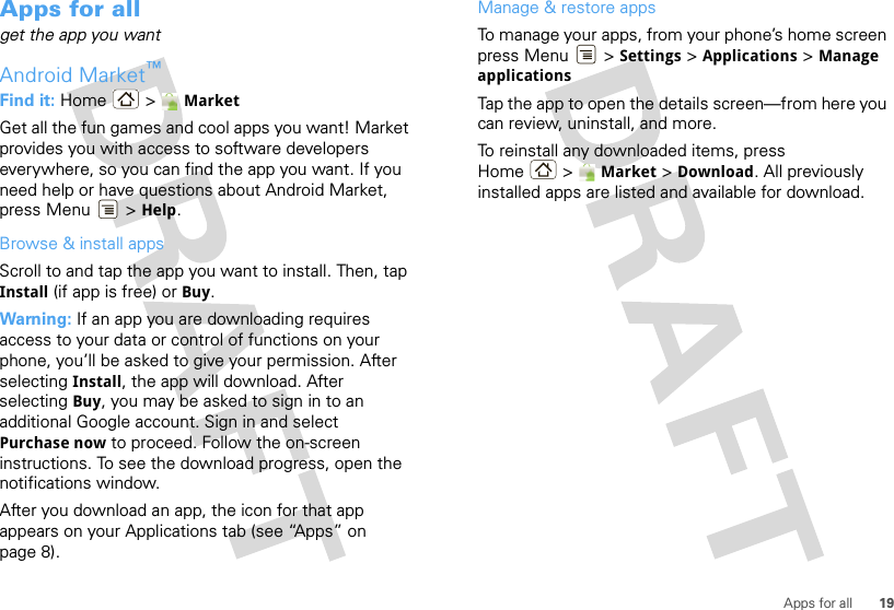 19Apps for allApps for allget the app you wantAndroid Market™Find it: Home &gt; MarketGet all the fun games and cool apps you want! Market provides you with access to software developers everywhere, so you can find the app you want. If you need help or have questions about Android Market, press Menu  &gt; Help.Browse &amp; install appsScroll to and tap the app you want to install. Then, tap Install (if app is free) or Buy.Warning: If an app you are downloading requires access to your data or control of functions on your phone, you’ll be asked to give your permission. After selecting Install, the app will download. After selecting Buy, you may be asked to sign in to an additional Google account. Sign in and select Purchase now to proceed. Follow the on-screen instructions. To see the download progress, open the notifications window.After you download an app, the icon for that app appears on your Applications tab (see “Apps” on page 8).Manage &amp; restore appsTo manage your apps, from your phone’s home screen press Menu  &gt; Settings &gt; Applications &gt; Manage applicationsTap the app to open the details screen—from here you can review, uninstall, and more.To reinstall any downloaded items, press Home &gt;  Market &gt;Download. All previously installed apps are listed and available for download.