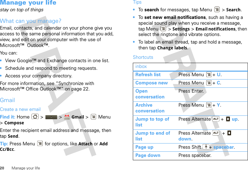 20 Manage your lifeManage your lifestay on top of thingsWhat can you manage?Email, contacts, and calendar on your phone give you access to the same personal information that you add, view, and edit on your computer with the use of Microsoft™  Outlook™. You can:•View Google™ and Exchange contacts in one list.•Schedule and respond to meeting requests.•Access your company directory.For more information, see “Synchronize with Microsoft™ Office Outlook™” on page 22. GmailCreate a new emailFind it: Home &gt;  &gt; Gmail &gt; Menu &gt;ComposeEnter the recipient email address and message, then tap Send. Tip: Press Menu  for options, like Attach or Add Cc/Bcc.Tips•To  search for messages, tap Menu &gt; Search. •To  set new email notifications, such as having a special sound play when you receive a message, tap Menu &gt; Settings &gt;Email notifications, then select the ringtone and vibrate options.•To label an email thread, tap and hold a message, then tap Change labels.ShortcutsinboxRefresh list Press Menu + U.Compose new Press Menu + C.Open conversationPress Enter.Archive conversationPress Menu + Y.Jump to top of listPress Alternate  +   up.Jump to end of listPress Alternate   +   down.Page up Press Shift + spacebar.Page down Press spacebar.